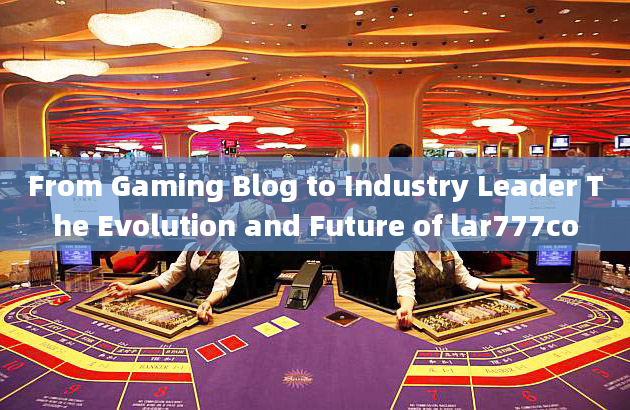 From Gaming Blog to Industry Leader The Evolution and Future of lar777co